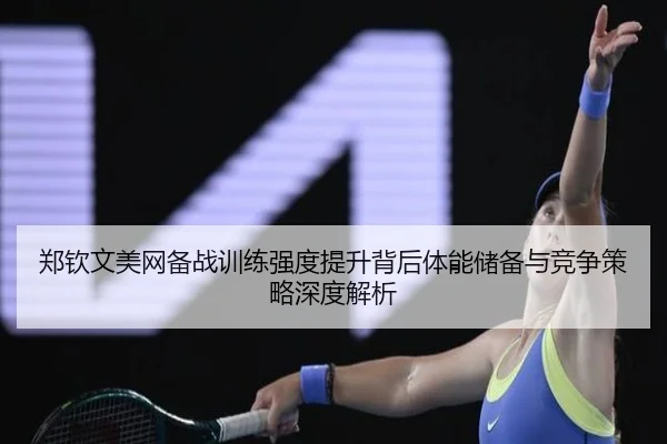 郑钦文美网备战训练强度提升背后体能储备与竞争策略深度解析
